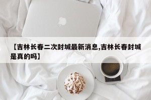 【吉林长春二次封城最新消息,吉林长春封城是真的吗】