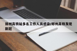 郑州高铁站多名工作人员感染/郑州高铁发现新冠