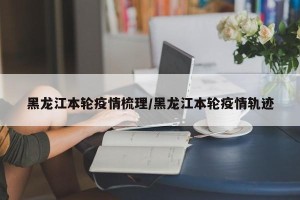 黑龙江本轮疫情梳理/黑龙江本轮疫情轨迹