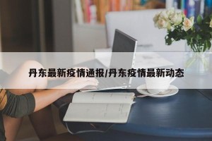 丹东最新疫情通报/丹东疫情最新动态