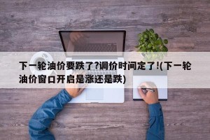 下一轮油价要跌了?调价时间定了!(下一轮油价窗口开启是涨还是跌)