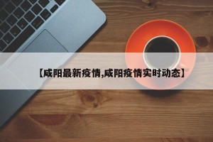 【咸阳最新疫情,咸阳疫情实时动态】