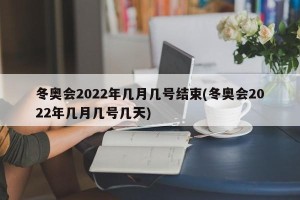 冬奥会2022年几月几号结束(冬奥会2022年几月几号几天)