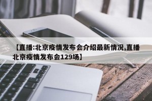 【直播:北京疫情发布会介绍最新情况,直播北京疫情发布会129场】
