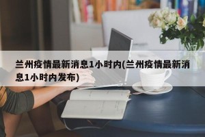 兰州疫情最新消息1小时内(兰州疫情最新消息1小时内发布)