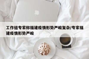 工作组专家称福建疫情形势严峻复杂/专家福建疫情形势严峻