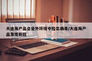 大连海产品企业外环境中检出病毒/大连海产品发现新冠