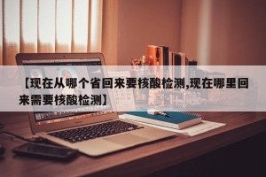 【现在从哪个省回来要核酸检测,现在哪里回来需要核酸检测】