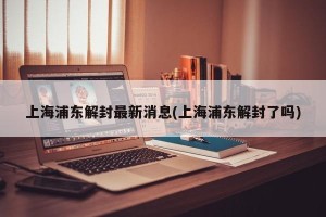 上海浦东解封最新消息(上海浦东解封了吗)