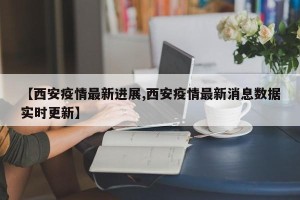 【西安疫情最新进展,西安疫情最新消息数据实时更新】