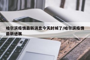 哈尔滨疫情最新消息今天封城了/哈尔滨疫情最新进展