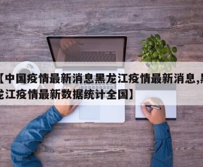 【中国疫情最新消息黑龙江疫情最新消息,黑龙江疫情最新数据统计全国】