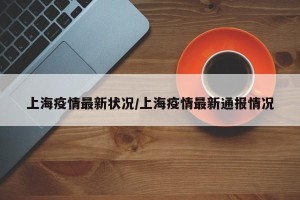 上海疫情最新状况/上海疫情最新通报情况