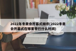 2022年冬奥会开幕式顺序(2022冬奥会开幕式在哪里举行什么时间)