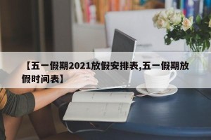 【五一假期2021放假安排表,五一假期放假时间表】