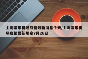 上海浦东机场疫情最新消息今天/上海浦东机场疫情最新规定7月26日