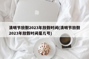 清明节放假2023年放假时间(清明节放假2023年放假时间是几号)