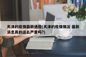 天津的疫情最新通报(天津的疫情情况 最新消息真的这么严重吗?)