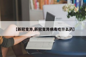【新冠变异,新冠变异病毒吃什么药】